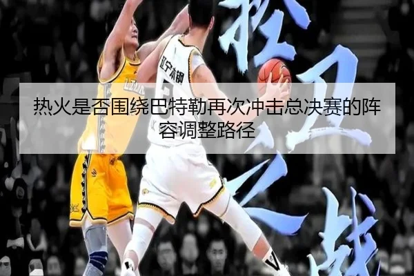 热火是否围绕巴特勒再次冲击总决赛的阵容调整路径