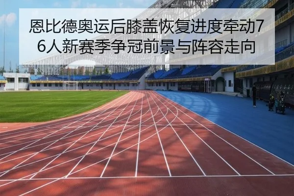 恩比德奥运后膝盖恢复进度牵动76人新赛季争冠前景与阵容走向 | cc7c7.app