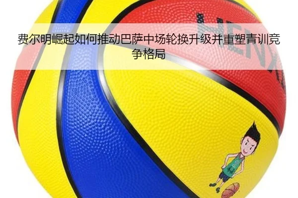 费尔明崛起如何推动巴萨中场轮换升级并重塑青训竞争格局 | cc7c7.app